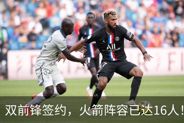双前锋签约，火箭阵容已达16人！正式合同位置满员，仍有引援空间