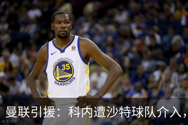 曼联引援：科内遭沙特球队介入，斯科特争夺战领先阿森纳