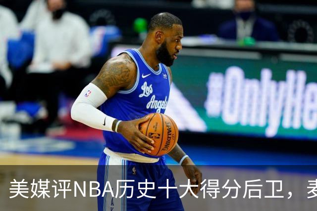 美媒评NBA历史十大得分后卫，麦迪垫底，哈登力压艾弗森，前2无悬念