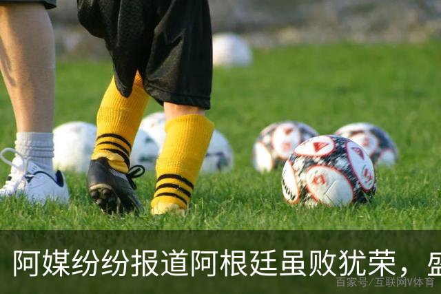 阿媒纷纷报道阿根廷虽败犹荣，盛赞球员举止得体、待人有礼